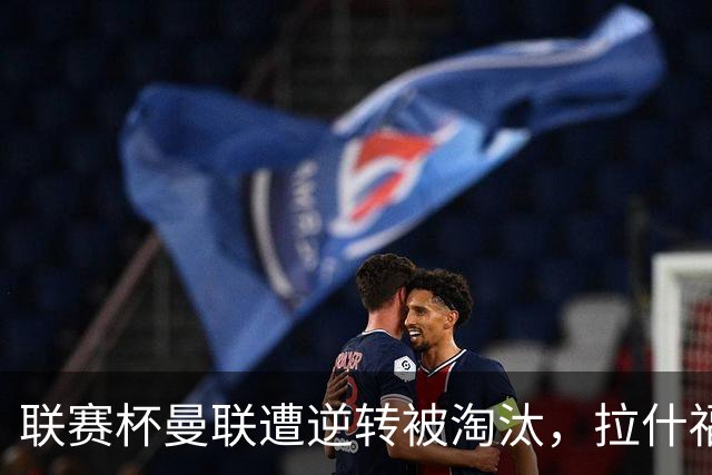联赛杯曼联遭逆转被淘汰，拉什福德回归，“红魔”的病却更糟了